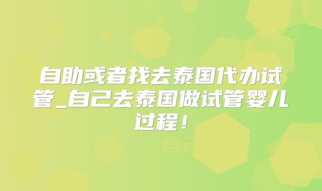 自助或者找去泰国代办试管_自己去泰国做试管婴儿过程！