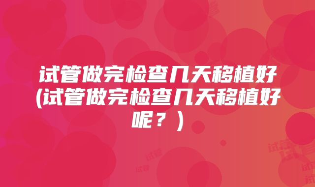 试管做完检查几天移植好(试管做完检查几天移植好呢？)