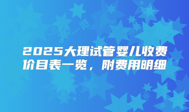 2025大理试管婴儿收费价目表一览，附费用明细