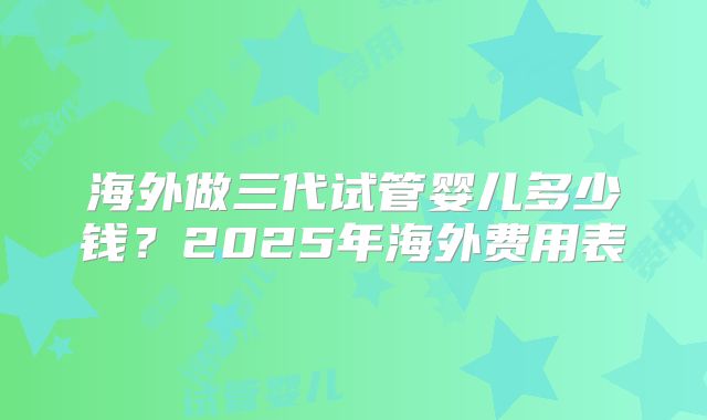 海外做三代试管婴儿多少钱？2025年海外费用表