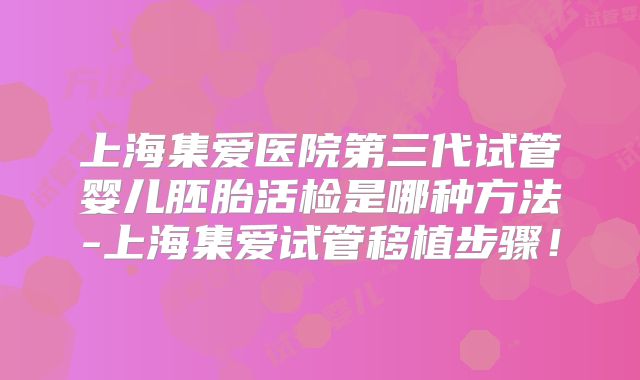 上海集爱医院第三代试管婴儿胚胎活检是哪种方法-上海集爱试管移植步骤!