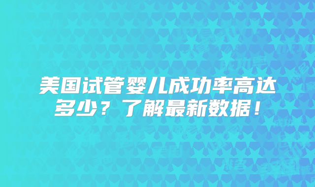 美国试管婴儿成功率高达多少?了解最新数据!