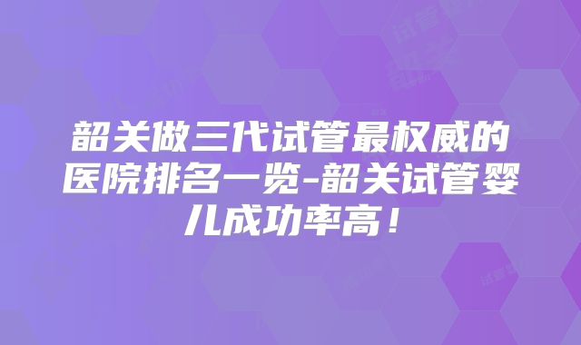 韶关做三代试管最权威的医院排名一览-韶关试管婴儿成功率高！