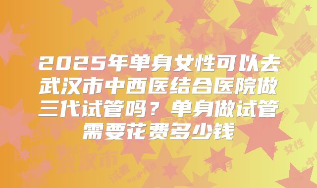 2025年单身女性可以去武汉市中西医结合医院做三代试管吗?单身做试管需要花费多少钱