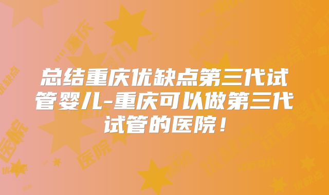 总结重庆优缺点第三代试管婴儿-重庆可以做第三代试管的医院!
