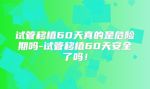 试管移植60天真的是危险期吗-试管移植60天安全了吗!