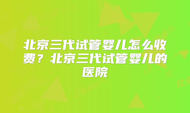 北京三代试管婴儿怎么收费？北京三代试管婴儿的医院