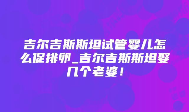 吉尔吉斯斯坦试管婴儿怎么促排卵_吉尔吉斯斯坦娶几个老婆！