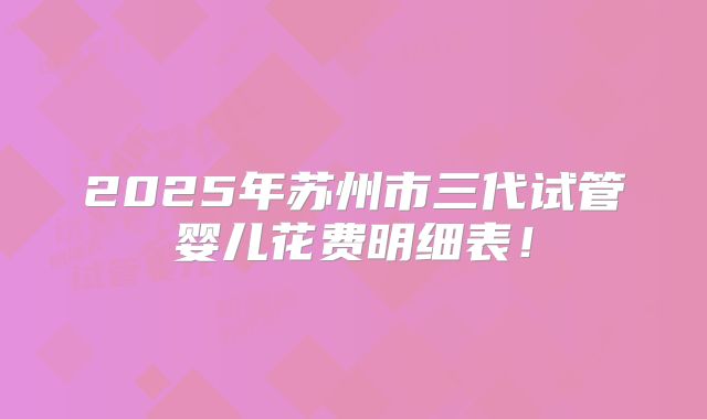 2025年苏州市三代试管婴儿花费明细表！