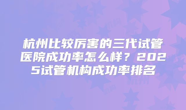 杭州比较厉害的三代试管医院成功率怎么样？2025试管机构成功率排名