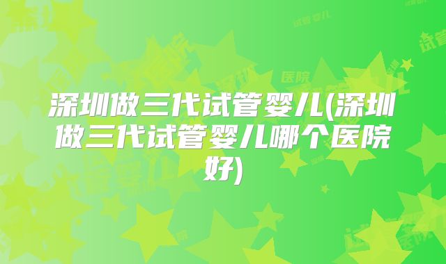 深圳做三代试管婴儿(深圳做三代试管婴儿哪个医院好)