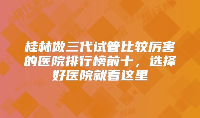 桂林做三代试管比较厉害的医院排行榜前十，选择好医院就看这里