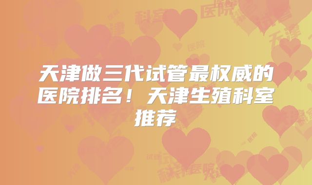 天津做三代试管最权威的医院排名！天津生殖科室推荐