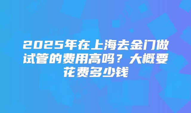 2025年在上海去金门做试管的费用高吗？大概要花费多少钱