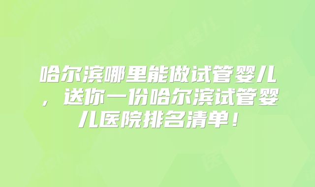 哈尔滨哪里能做试管婴儿，送你一份哈尔滨试管婴儿医院排名清单！