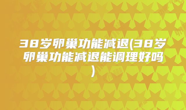 38岁卵巢功能减退(38岁卵巢功能减退能调理好吗)