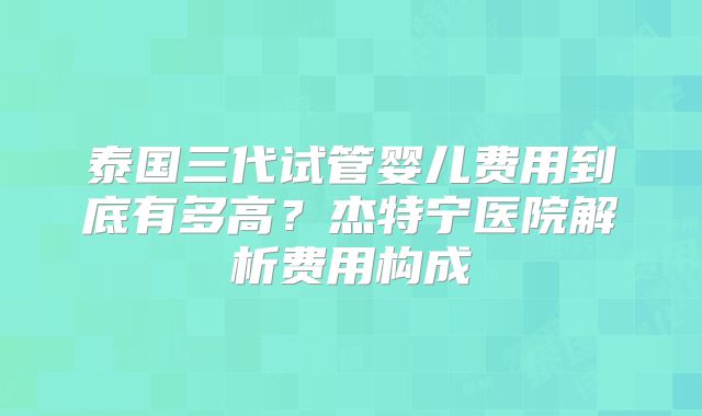 泰国三代试管婴儿费用到底有多高？杰特宁医院解析费用构成