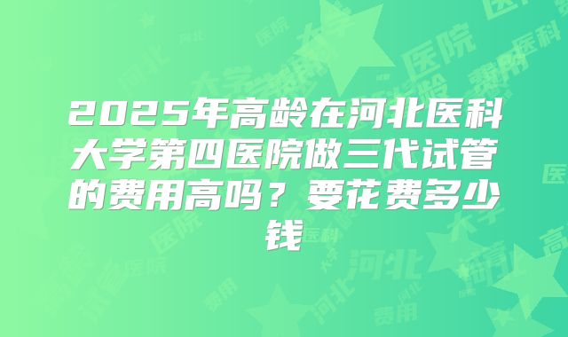 2025年高龄在河北医科大学第四医院做三代试管的费用高吗？要花费多少钱