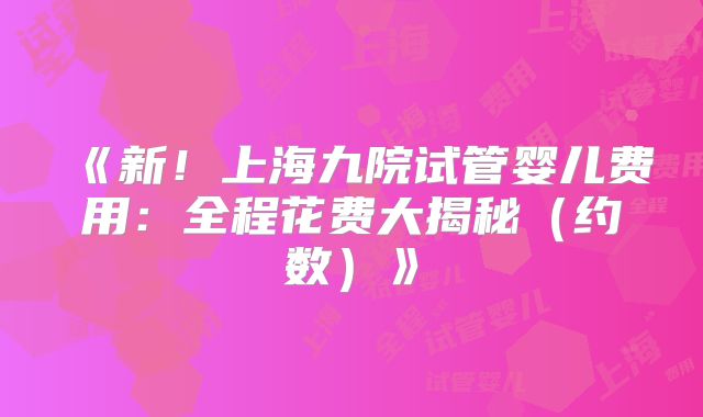 《新！上海九院试管婴儿费用：全程花费大揭秘（约数）》