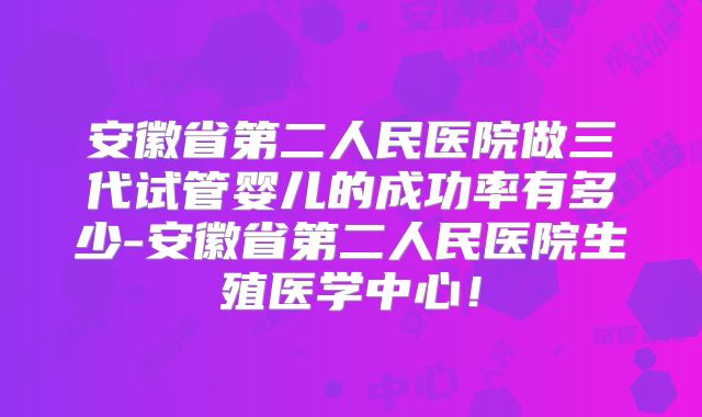 安徽省第二人民医院做三代试管婴儿的成功率有多少-安徽省第二人民医院生殖医学中心！