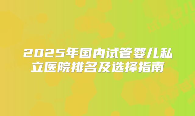 2025年国内试管婴儿私立医院排名及选择指南
