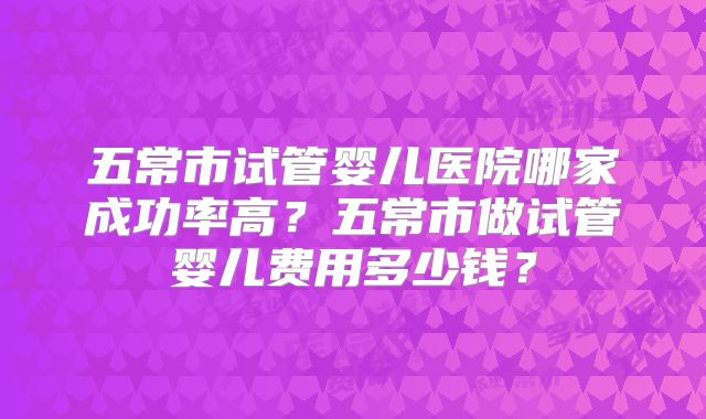 五常市试管婴儿医院哪家成功率高?五常市做试管婴儿费用多少钱?
