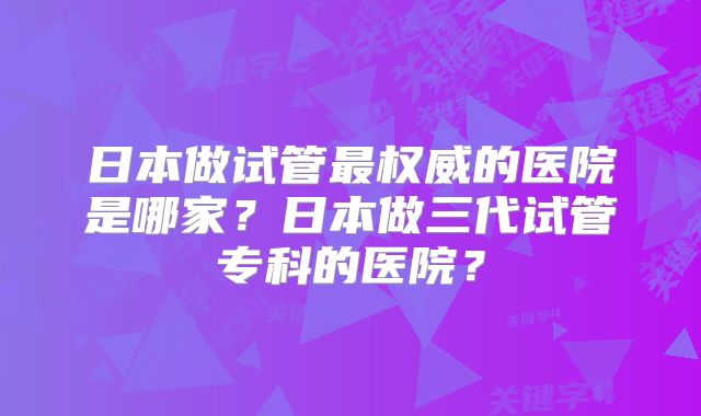 日本做试管最权威的医院是哪家？日本做三代试管专科的医院？