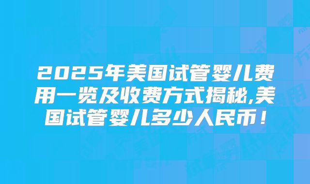 2025年美国试管婴儿费用一览及收费方式揭秘,美国试管婴儿多少人民币！