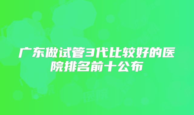 广东做试管3代比较好的医院排名前十公布