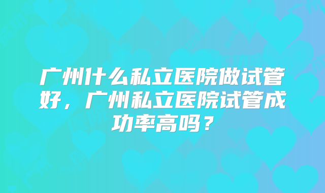广州什么私立医院做试管好，广州私立医院试管成功率高吗？
