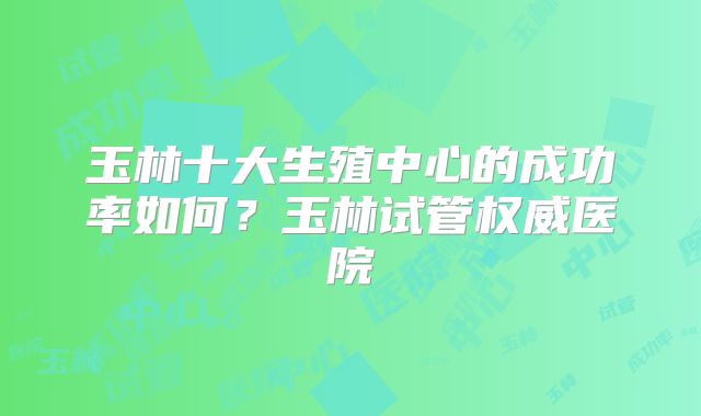 玉林十大生殖中心的成功率如何？玉林试管权威医院