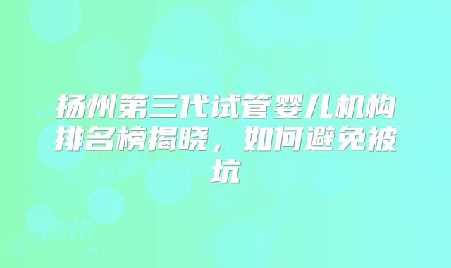 扬州第三代试管婴儿机构排名榜揭晓，如何避免被坑