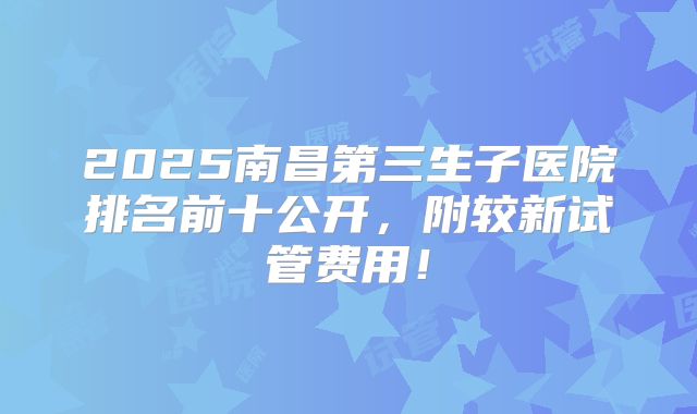 2025南昌第三生子医院排名前十公开，附较新试管费用！