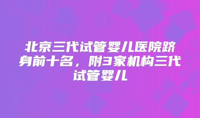北京三代试管婴儿医院跻身前十名,附3家机构三代试管婴儿