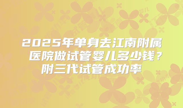 2025年单身去江南附属 医院做试管婴儿多少钱？附三代试管成功率
