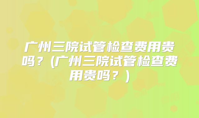 广州三院试管检查费用贵吗？(广州三院试管检查费用贵吗？)