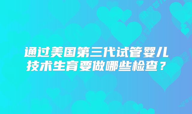 通过美国第三代试管婴儿技术生育要做哪些检查?