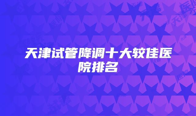 天津试管降调十大较佳医院排名