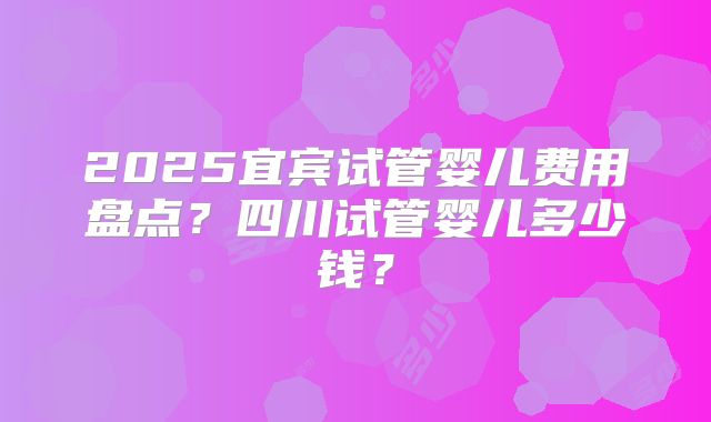 2025宜宾试管婴儿费用盘点？四川试管婴儿多少钱？
