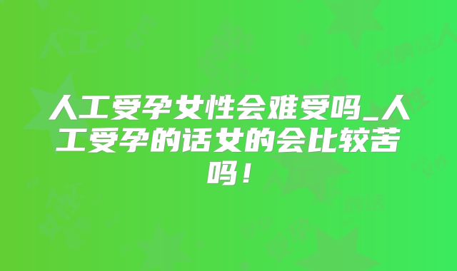 人工受孕女性会难受吗_人工受孕的话女的会比较苦吗!