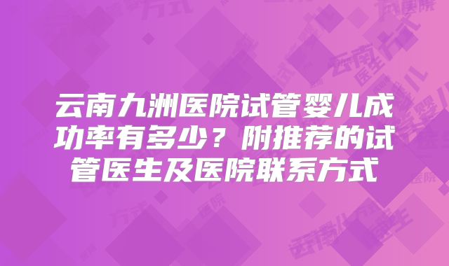 云南九洲医院试管婴儿成功率有多少？附推荐的试管医生及医院联系方式