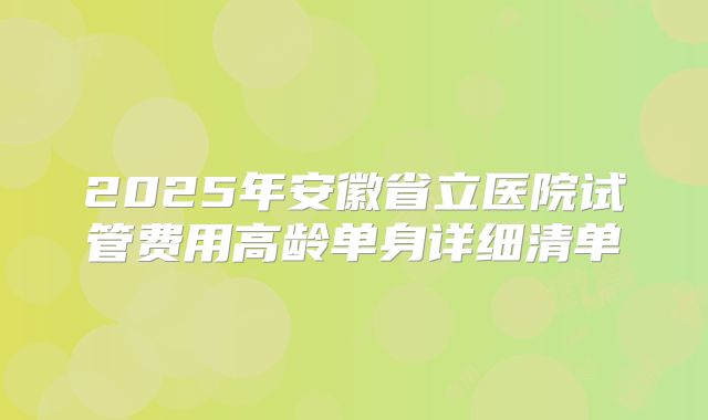 2025年安徽省立医院试管费用高龄单身详细清单