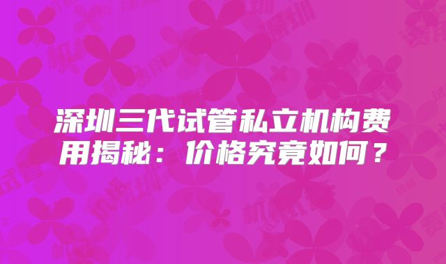 深圳三代试管私立机构费用揭秘：价格究竟如何？