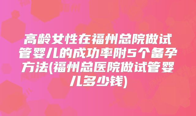 高龄女性在福州总院做试管婴儿的成功率附5个备孕方法(福州总医院做试管婴儿多少钱)