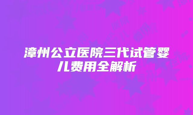 漳州公立医院三代试管婴儿费用全解析