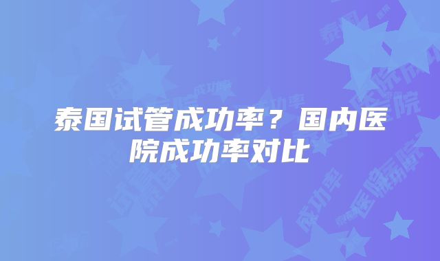 泰国试管成功率？国内医院成功率对比