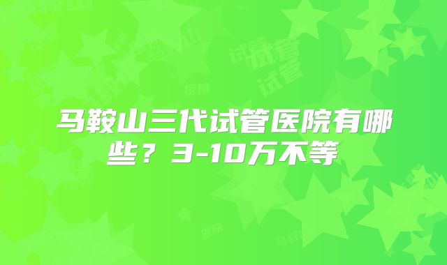 马鞍山三代试管医院有哪些？3-10万不等