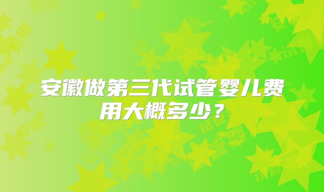 安徽做第三代试管婴儿费用大概多少?