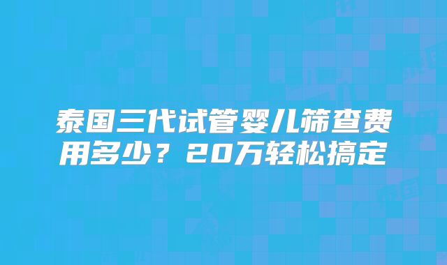 泰国三代试管婴儿筛查费用多少？20万轻松搞定