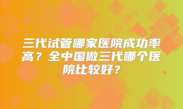 三代试管哪家医院成功率高？全中国做三代哪个医院比较好？